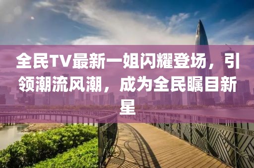 全民TV最新一姐闪耀登场，引领潮流风潮，成为全民瞩目新星