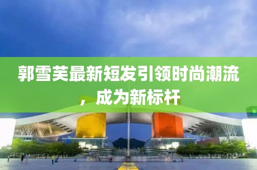 郭雪芙最新短发引领时尚潮流，成为新标杆