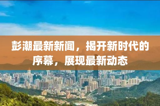 彭潮最新新闻，揭开新时代的序幕，展现最新动态