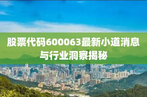 股票代码600063最新小道消息与行业洞察揭秘