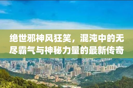 绝世邪神风狂笑，混沌中的无尽霸气与神秘力量的最新传奇