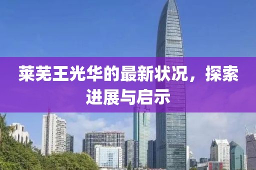 莱芜王光华的最新状况，探索进展与启示