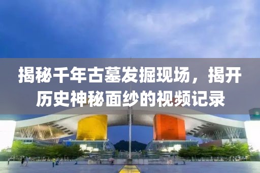 揭秘千年古墓发掘现场，揭开历史神秘面纱的视频记录