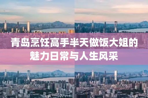 青岛烹饪高手半天做饭大姐的魅力日常与人生风采