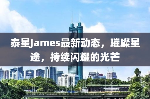 泰星James最新动态，璀璨星途，持续闪耀的光芒