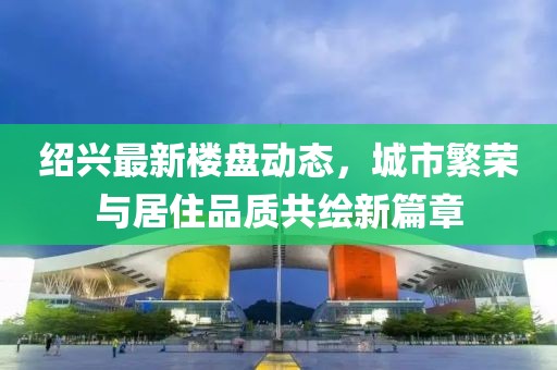 绍兴最新楼盘动态，城市繁荣与居住品质共绘新篇章
