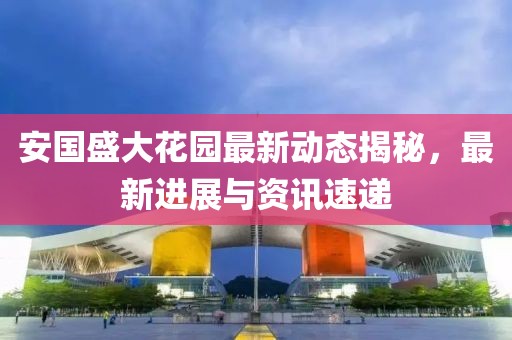 安国盛大花园最新动态揭秘，最新进展与资讯速递