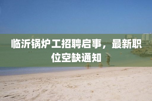 临沂锅炉工招聘启事，最新职位空缺通知