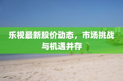 乐视最新股价动态，市场挑战与机遇并存