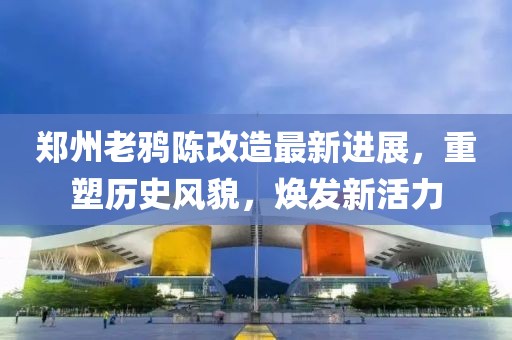 郑州老鸦陈改造最新进展，重塑历史风貌，焕发新活力