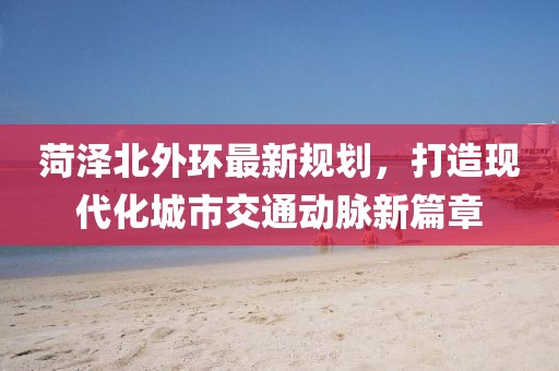 菏泽北外环最新规划，打造现代化城市交通动脉新篇章