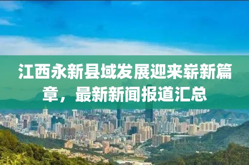 江西永新县域发展迎来崭新篇章，最新新闻报道汇总