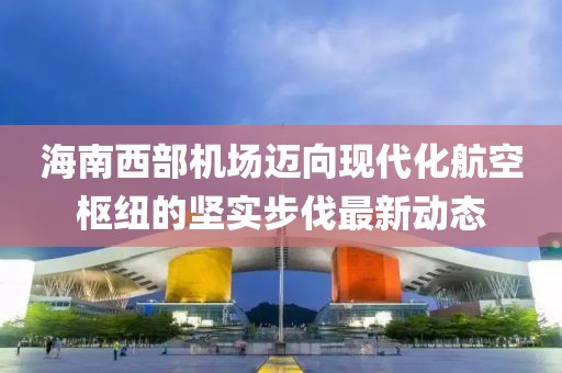 海南西部机场迈向现代化航空枢纽的坚实步伐最新动态