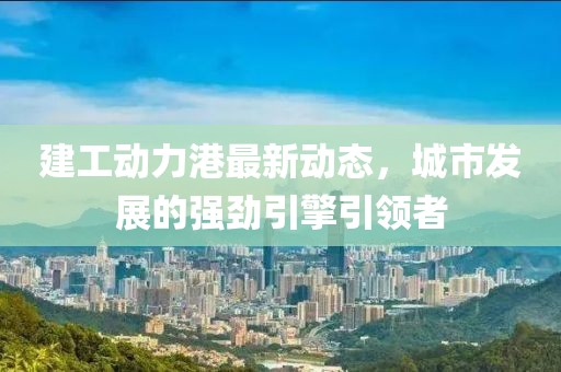 建工动力港最新动态，城市发展的强劲引擎引领者
