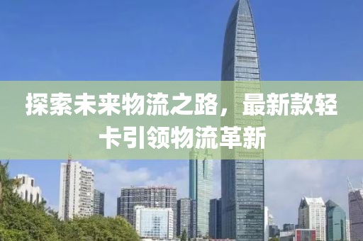 探索未来物流之路，最新款轻卡引领物流革新
