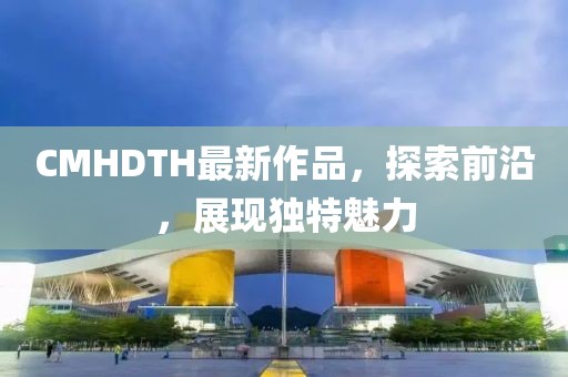 CMHDTH最新作品，探索前沿，展现独特魅力