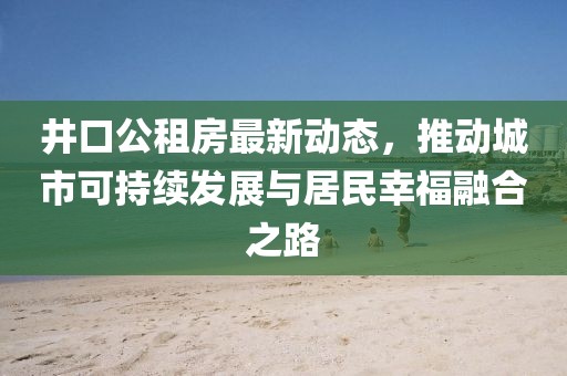 井口公租房最新动态，推动城市可持续发展与居民幸福融合之路