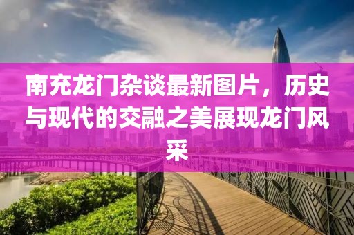 南充龙门杂谈最新图片，历史与现代的交融之美展现龙门风采