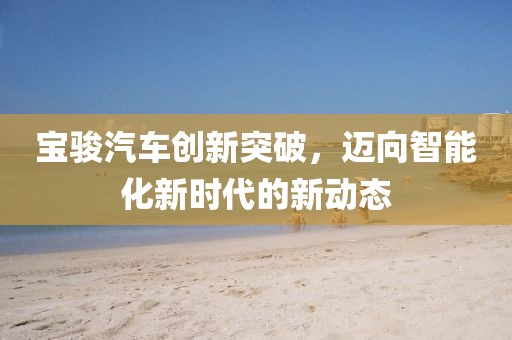 宝骏汽车创新突破，迈向智能化新时代的新动态