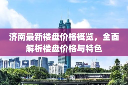 济南最新楼盘价格概览，全面解析楼盘价格与特色