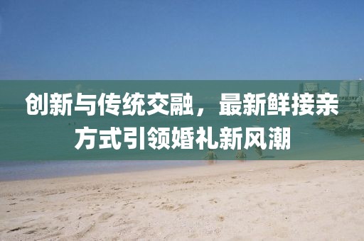 创新与传统交融，最新鲜接亲方式引领婚礼新风潮