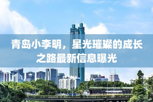 青岛小李明，星光璀璨的成长之路最新信息曝光