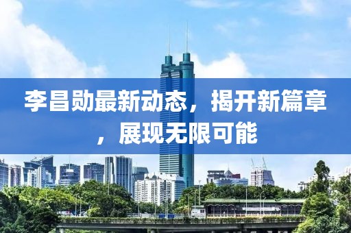 李昌勋最新动态，揭开新篇章，展现无限可能