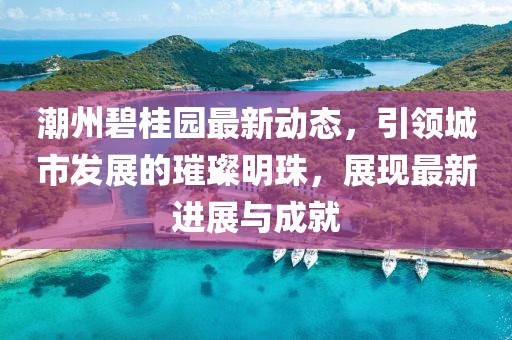潮州碧桂园最新动态，引领城市发展的璀璨明珠，展现最新进展与成就