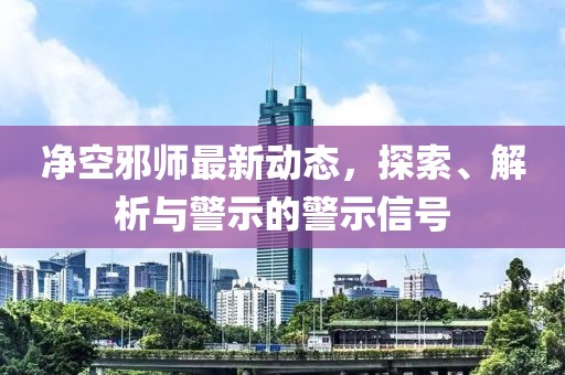 净空邪师最新动态，探索、解析与警示的警示信号