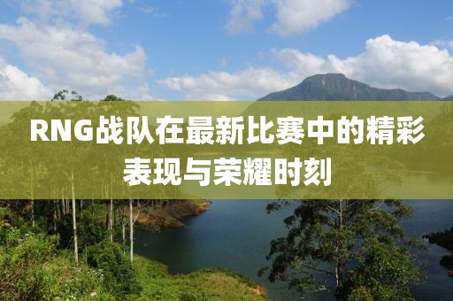 RNG战队在最新比赛中的精彩表现与荣耀时刻