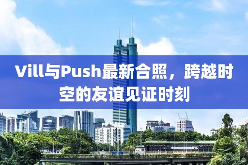Vill与Push最新合照，跨越时空的友谊见证时刻