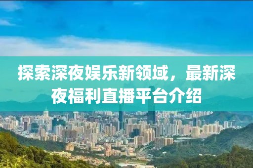 探索深夜娱乐新领域，最新深夜福利直播平台介绍