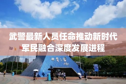 武警最新人员任命推动新时代军民融合深度发展进程