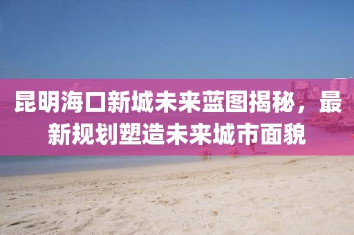 昆明海口新城未来蓝图揭秘，最新规划塑造未来城市面貌