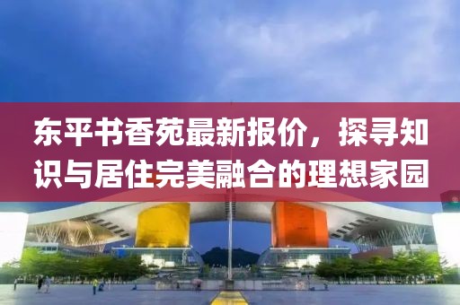 东平书香苑最新报价，探寻知识与居住完美融合的理想家园