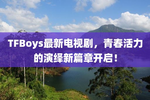 TFBoys最新电视剧，青春活力的演绎新篇章开启！
