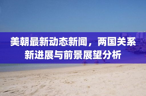 美朝最新动态新闻，两国关系新进展与前景展望分析