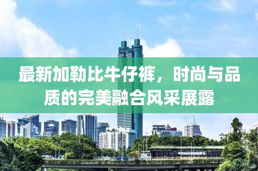 最新加勒比牛仔裤，时尚与品质的完美融合风采展露