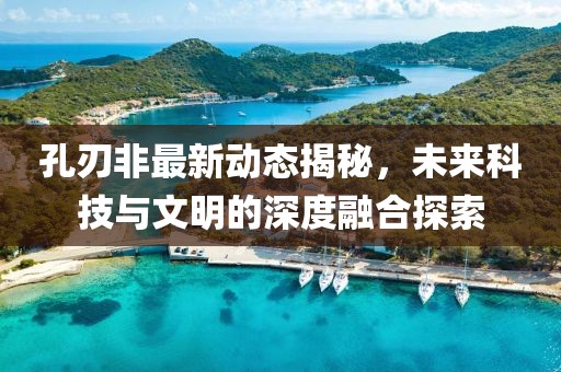 孔刃非最新动态揭秘，未来科技与文明的深度融合探索
