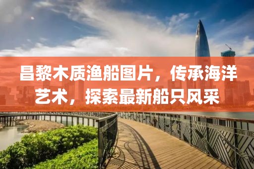 昌黎木质渔船图片，传承海洋艺术，探索最新船只风采
