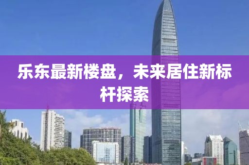 乐东最新楼盘，未来居住新标杆探索