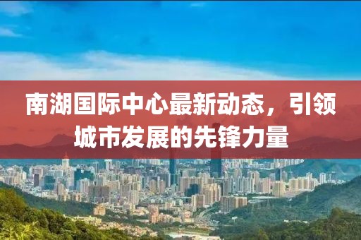 南湖国际中心最新动态，引领城市发展的先锋力量