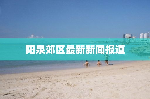 阳泉郊区最新新闻报道