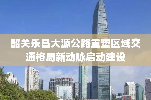 韶关乐昌大源公路重塑区域交通格局新动脉启动建设