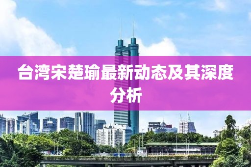 台湾宋楚瑜最新动态及其深度分析