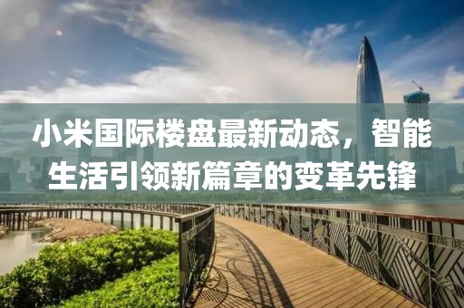 小米国际楼盘最新动态，智能生活引领新篇章的变革先锋