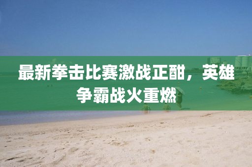 最新拳击比赛激战正酣，英雄争霸战火重燃