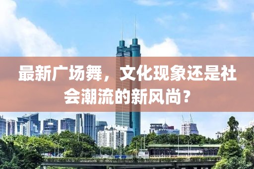 最新广场舞，文化现象还是社会潮流的新风尚？