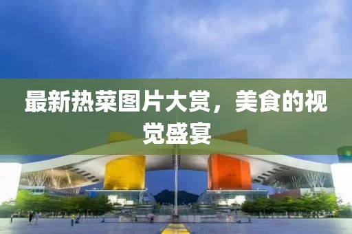 最新热菜图片大赏，美食的视觉盛宴