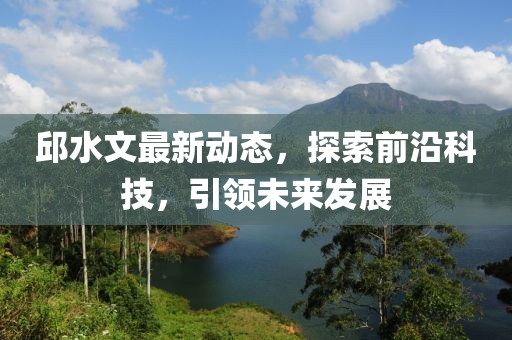 邱水文最新动态，探索前沿科技，引领未来发展